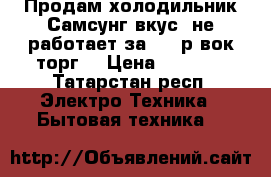 Продам холодильник Самсунг вкус, не работает,за 3500р вок торг. › Цена ­ 3 500 - Татарстан респ. Электро-Техника » Бытовая техника   